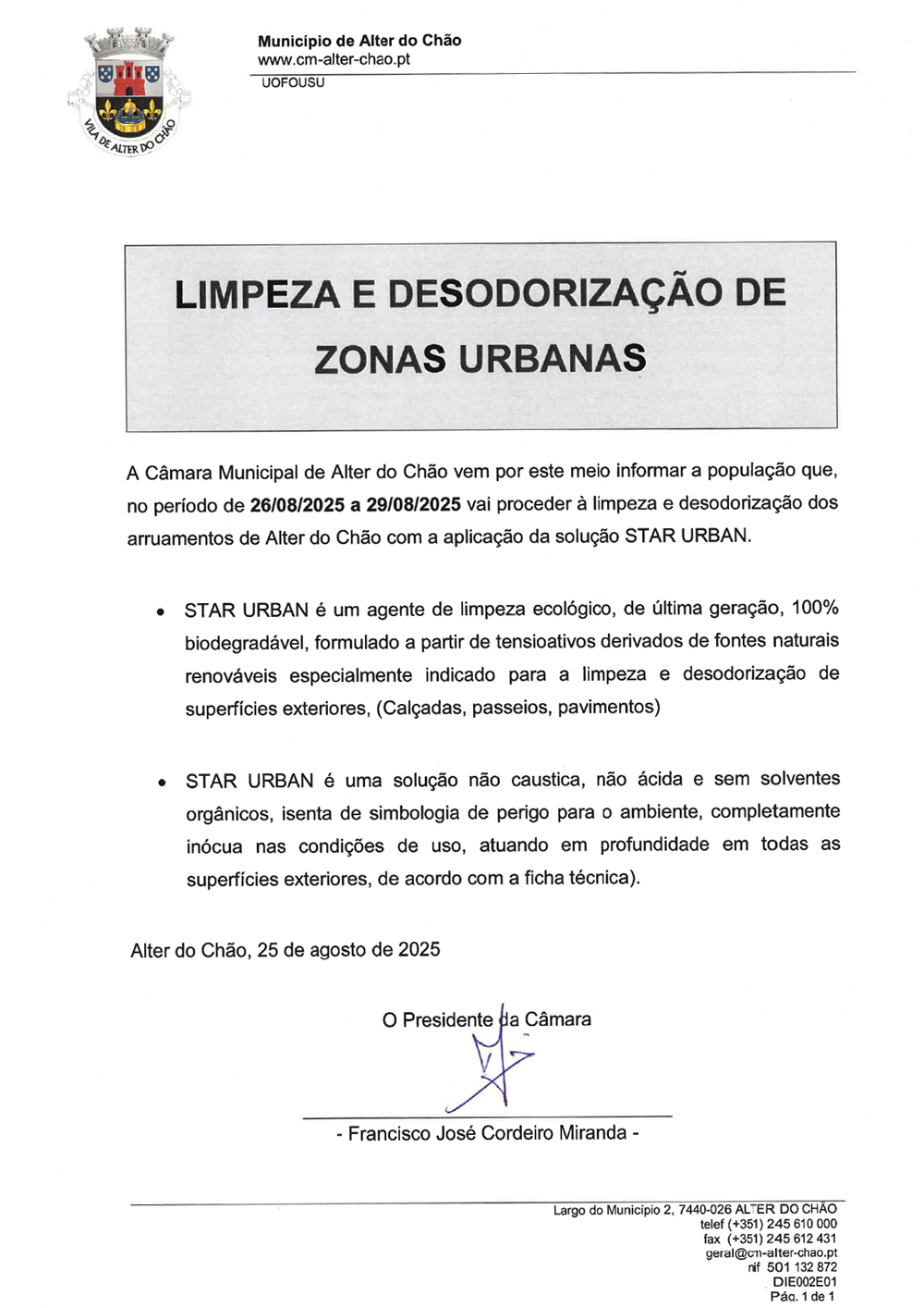 LIMPEZA E DESODORIZAÇÃO DE ZONAS URBANAS A Câmara Municipal de Alter do Chão vem por este meio informar a população que, no período de 26/08/2025 a 29/08/2025 vai proceder à limpeza e desodorização dos arruamentos de Alter do Chão com a aplicação da solução STAR URBAN. * STAR URBAN é um agente de limpeza ecológico, de última geração, 100% biodegradável, formulado a partir de tensioativos derivados de fontes naturais renováveis especialmente indicado para a limpeza e desodorização de superfícies exteriores, (Calçadas, passeios, pavimentos) e STAR URBAN é uma solução não caustica, não ácida e sem solventes orgânicos, isenta de simbologia de perigo para o ambiente, completamente inócua nas condições de uso, atuando em profundidade em todas as superfícies exteriores, de acordo com a ficha técnica). Alter do Chão, 25 de agosto de 2025 O Presidente da Câmara - Francisco José Cordeiro Miranda -